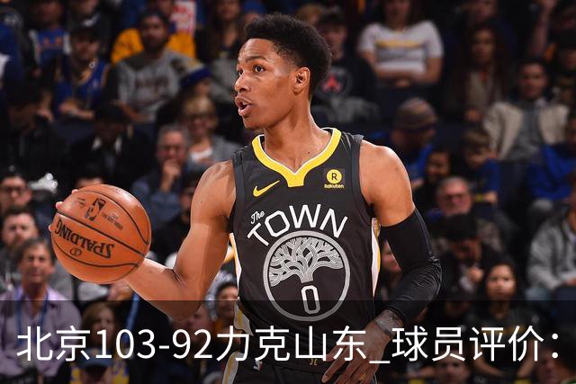 北京103-92力克山东 球员评价：4人优秀，4人及格，2人低迷