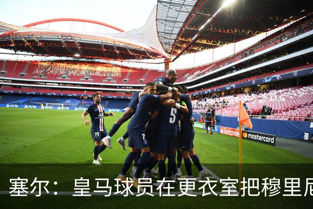 塞尔：皇马球员在更衣室把穆里尼奥抛向空中庆祝，展现了团结面貌