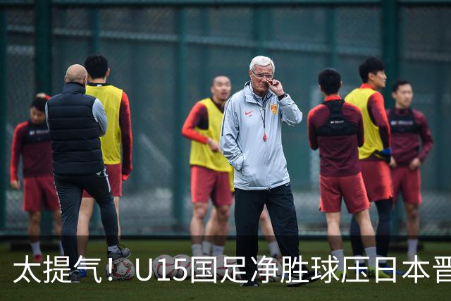太提气！U15国足净胜球压日本晋级，明日迎战伊朗开启新征程