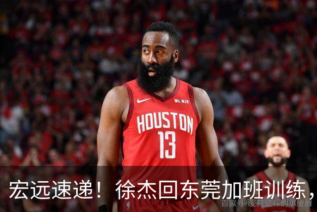 宏远速递！徐杰回东莞加班训练，徐昕归队心切，王仕鹏预言成真！