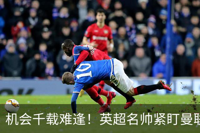 机会千载难逢！英超名帅紧盯曼联帅位，拉特克利夫全力力挺