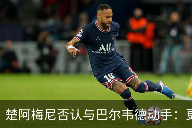 楚阿梅尼否认与巴尔韦德动手：更衣室小摩擦被放大成闹剧