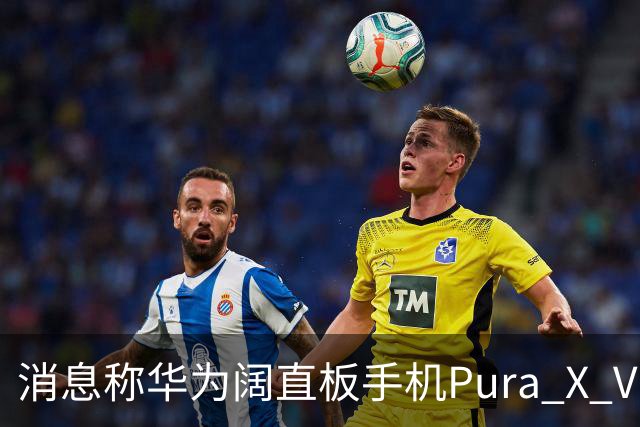 消息称华为阔直板手机Pura X View上市50天出货量超100万台