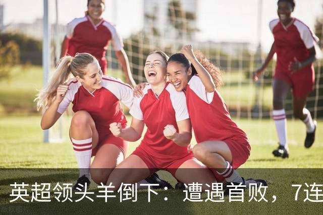 英超领头羊倒下：遭遇首败，7连胜被终结，埃梅里神了：率队4连胜