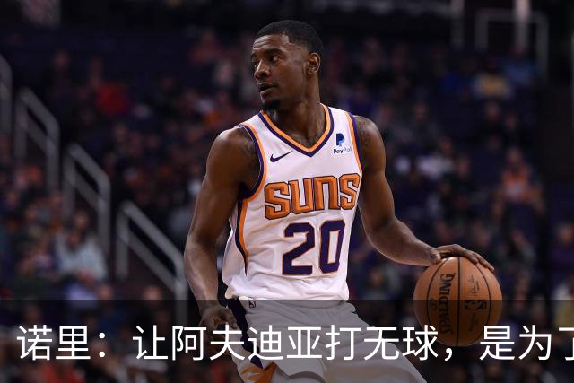 诺里：让阿夫迪亚打无球，是为了让他更高效冲击内线