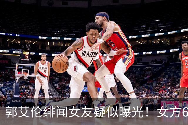 郭艾伦绯闻女友疑似曝光！女方60万粉丝网红，长相甜美球技出众！