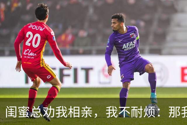 闺蜜总劝我相亲，我不耐烦：那我干脆嫁你哥算了！她立马掏出手机：哥，我嫂子答应了，咱们先去民政局再去车市啊！