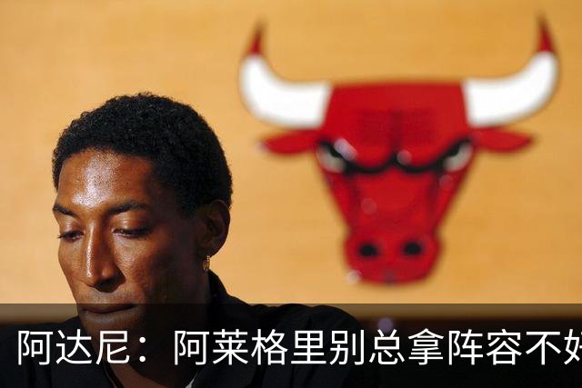 阿达尼：阿莱格里别总拿阵容不好说事，我就觉得尤文球员很强