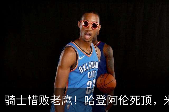 骑士惜败老鹰！哈登阿伦死顶，米切尔沃特森哑火，防守太差了！