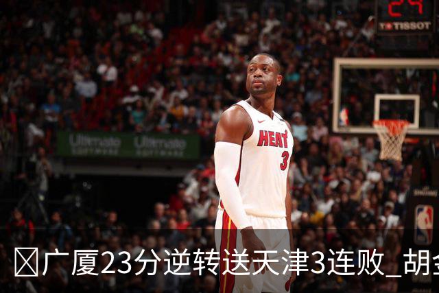 🏀广厦23分逆转送天津3连败 胡金秋21+7 威尔斯26+6 蒋祺禹23分