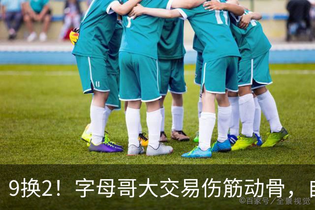 9换2！字母哥大交易伤筋动骨，自己选的路跪着也要走完